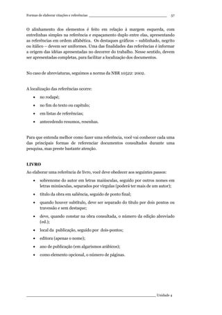 Formas de elaborar citações e referências ____________________________________
____________________________________________________________ Unidade 4
57
O alinhamento dos elementos é feito em relação à margem esquerda, com
entrelinhas simples na referência e espaçamento duplo entre elas, apresentando
as referências em ordem alfabética. Os destaques gráficos – sublinhado, negrito
ou itálico – devem ser uniformes. Uma das finalidades das referências é informar
a origem das idéias apresentadas no decorrer do trabalho. Nesse sentido, devem
ser apresentadas completas, para facilitar a localização dos documentos.
No caso de abreviaturas, seguimos a norma da NBR 10522: 2002.
A localização das referências ocorre:
• no rodapé;
• no fim do texto ou capítulo;
• em listas de referências;
• antecedendo resumos, resenhas.
Para que entenda melhor como fazer uma referência, você vai conhecer cada uma
das principais formas de referenciar documentos consultados durante uma
pesquisa, mas preste bastante atenção.
LIVRO
Ao elaborar uma referência de livro, você deve obedecer aos seguintes passos:
• sobrenome do autor em letras maiúsculas, seguido por outros nomes em
letras minúsculas, separados por vírgulas (poderá ter mais de um autor);
• título da obra em saliência, seguido de ponto final;
• quando houver subtítulo, deve ser separado do título por dois pontos ou
travessão e sem destaque;
• deve, quando constar na obra consultada, o número da edição abreviado
(ed.);
• local da publicação, seguido por dois-pontos;
• editora (apenas o nome);
• ano de publicação (em algarismos arábicos);
• como elemento opcional, o número de páginas.
 