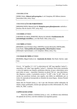 _________________________________________________ Metodologia Científica
Unoesc Virtual _________________________________________________________
58
COM UM AUTOR
DEMO, Pedro. Educar pela pesquisa. 6. ed. Campinas, SP: Editora Autores
Associados Ltda, 2003. 129 p.
COM INDICAÇÕES DE PARENTESCO
MIRANDA NETO, Manoel José de. Pesquisa para planejamento: métodos e
técnicas. Rio de Janeiro: FGV, 2005. 84 p.
COM DOIS AUTORES
LAKATOS, Eva Maria; MARCONI, Marina de Andrade. Fundamentos de
metodologia científica. 5. ed. São Paulo: Atlas, 2003. 311 p.
COM TRÊS AUTORES
BENZZON, Lara Crivelaro (Org.); MIOTTO, Luciana Bernardo; CRIVELARO,
Lana Paula. Guia prático de monografias, dissertações e teses:
elaboração e apresentação. 2. ed. Campinas: Alínea, 2004. 76 p.
COM MAIS DE TRÊS AUTORES
MADEIRA, Miguel Carlos et al. Anatomia do dente. São Paulo: Sarvier, 1996.
74 p.
O et al. : “et” significa “e” e “al.” é a abreviatura de “alli” (que significa “outros”) –
masculino, e de “aliae” (que significa “outras”) – feminino. Para evitar conclusões
e erros de regência nas citações, preferimos abreviar, já que a abreviatura serve
para todos os casos – masculino, feminino ou plural. Por ser uma abreviatura,
não dispensa o ponto. A pronúncia correta é “et álli” e não “et alií”. Deve ser
escrito em caracteres normais, sem negrito, sem itálico ou sublinhado, por se
tratar de expressão já incorporada ao domínio da nossa língua, destaca Furasté
(2003, p. 80).
Outra dica de Furasté (2003, p. 79) é que não devemos incluir indicações de
títulos, cargos, graduações, mesmo que apareçam na obra referenciada: Dr., Prof,
M.M., Pe., PhD. e outros.
CAPÍTULO DE LIVRO
Para Cruz, Ribeiro e Furbetta (2003, p. 110), ao elaborar uma referência
de capítulo de um livro, você deve obedecer aos seguintes passos:
 