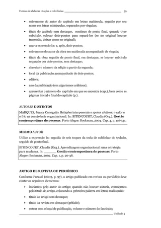 Formas de elaborar citações e referências ____________________________________
____________________________________________________________ Unidade 4
59
• sobrenome do autor do capítulo em letras maiúscula, seguido por seu
nome em letras minúsculas, separados por vírgulas;
• título do capítulo sem destaque, contínuo de ponto final, quando tiver
subtítulo, colocar dois-pontos para separá-los (se no original houver
travessão, deixar como no original);
• usar a expressão In: e, após, dois-pontos;
• sobrenome do autor da obra em maiúscula acompanhado de vírgula;
• título da obra seguido de ponto final, em destaque, se houver subtítulo
separado por dois-pontos, sem destaque;
• abreviar o número da edição a partir da segunda;
• local da publicação acompanhado de dois-pontos;
• editora;
• ano da publicação (em algarismos arábicos);
• apresentar o número do capítulo em que se encontra (cap.), bem como as
páginas inicial e final do capítulo (p.).
AUTORES DISTINTOS
MARQUES, Juracy Cunegatto. Relações interpessoais e apoios afetivos: o calor e
o frio na convivência organizacional. In: BITENCOURT, Claudia (Org.). Gestão
contemporânea de pessoas. Porto Alegre: Bookman, 2004. Cap. 4, p. 116-131.
MESMO AUTOR
Utilize a expressão In: seguida de seis toques da tecla de sublinhar do teclado,
seguido de ponto final.
BITENCOURT, Claudia (Org.). Aprendizagem organizacional: uma estratégia
para mudança. In: ______. Gestão contemporânea de pessoas. Porto
Alegre: Bookman, 2004. Cap. 1, p. 20-38.
ARTIGO DE REVISTA OU PERIÓDICO
Conforme Furasté (2003, p. 97), o artigo publicado em revista ou periódico deve
conter os seguintes elementos:
• iniciamos pelo autor do artigo; quando não houver autoria, começamos
pelo título do artigo, colocando a primeira palavra em letras maiúsculas;
• título do artigo sem destaque;
• título da revista em destaque (grifado);
• entrar com o local de publicação, volume e número do fascículo;
 