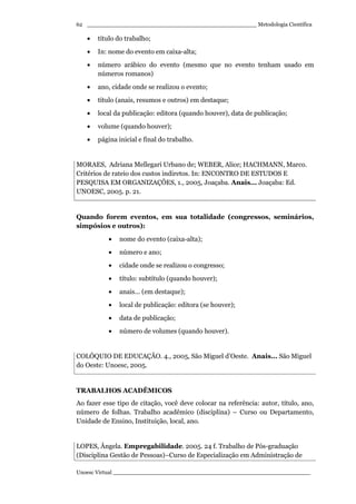 _________________________________________________ Metodologia Científica
Unoesc Virtual _________________________________________________________
62
• título do trabalho;
• In: nome do evento em caixa-alta;
• número arábico do evento (mesmo que no evento tenham usado em
números romanos)
• ano, cidade onde se realizou o evento;
• título (anais, resumos e outros) em destaque;
• local da publicação: editora (quando houver), data de publicação;
• volume (quando houver);
• página inicial e final do trabalho.
MORAES, Adriana Mellegari Urbano de; WEBER, Alice; HACHMANN, Marco.
Critérios de rateio dos custos indiretos. In: ENCONTRO DE ESTUDOS E
PESQUISA EM ORGANIZAÇÕES, 1., 2005, Joaçaba. Anais... Joaçaba: Ed.
UNOESC, 2005. p. 21.
Quando forem eventos, em sua totalidade (congressos, seminários,
simpósios e outros):
• nome do evento (caixa-alta);
• número e ano;
• cidade onde se realizou o congresso;
• título: subtítulo (quando houver);
• anais... (em destaque);
• local de publicação: editora (se houver);
• data de publicação;
• número de volumes (quando houver).
COLÓQUIO DE EDUCAÇÃO. 4., 2005, São Miguel d’Oeste. Anais... São Miguel
do Oeste: Unoesc, 2005.
TRABALHOS ACADÊMICOS
Ao fazer esse tipo de citação, você deve colocar na referência: autor, título, ano,
número de folhas. Trabalho acadêmico (disciplina) – Curso ou Departamento,
Unidade de Ensino, Instituição, local, ano.
LOPES, Ângela. Empregabilidade. 2005. 24 f. Trabalho de Pós-graduação
(Disciplina Gestão de Pessoas)–Curso de Especialização em Administração de
 