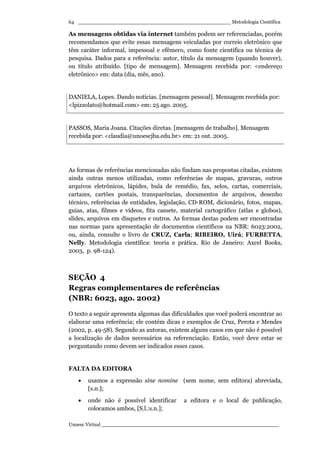 _________________________________________________ Metodologia Científica
Unoesc Virtual _________________________________________________________
64
As mensagens obtidas via internet também podem ser referenciadas, porém
recomendamos que evite essas mensagens veiculadas por correio eletrônico que
têm caráter informal, impessoal e efêmero, como fonte científica ou técnica de
pesquisa. Dados para a referência: autor, título da mensagem (quando houver),
ou título atribuído. [tipo de mensagem]. Mensagem recebida por: <endereço
eletrônico> em: data (dia, mês, ano).
DANIELA, Lopes. Dando notícias. [mensagem pessoal]. Mensagem recebida por:
<lpizzolato@hotmail.com> em: 25 ago. 2005.
PASSOS, Maria Joana. Citações diretas. [mensagem de trabalho]. Mensagem
recebida por: <claudia@unoescjba.edu.br> em: 21 out. 2005.
As formas de referências mencionadas não findam nas propostas citadas, existem
ainda outras menos utilizadas, como referências de mapas, gravuras, outros
arquivos eletrônicos, lápides, bula de remédio, fax, selos, cartas, comerciais,
cartazes, cartões postais, transparências, documentos de arquivos, desenho
técnico, referências de entidades, legislação, CD-ROM, dicionário, fotos, mapas,
guias, atas, filmes e vídeos, fita cassete, material cartográfico (atlas e globos),
slides, arquivos em disquetes e outros. As formas destas podem ser encontradas
nas normas para apresentação de documentos científicos na NBR: 6023:2002,
ou, ainda, consulte o livro de CRUZ, Carla; RIBEIRO, Uirá; FURBETTA,
Nelly. Metodologia científica: teoria e prática. Rio de Janeiro: Axcel Books,
2003, p. 98-124).
SEÇÃO 4
Regras complementares de referências
(NBR: 6023, ago. 2002)
O texto a seguir apresenta algumas das dificuldades que você poderá encontrar ao
elaborar uma referência; ele contém dicas e exemplos de Cruz, Perota e Mendes
(2002, p. 49-58). Segundo as autoras, existem alguns casos em que não é possível
a localização de dados necessários na referenciação. Então, você deve estar se
perguntando como devem ser indicados esses casos.
FALTA DA EDITORA
• usamos a expressão sine nomine (sem nome, sem editora) abreviada,
[s.n.];
• onde não é possível identificar a editora e o local de publicação,
colocamos ambos, [S.l.:s.n.];
 