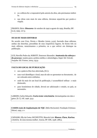 Formas de elaborar citações e referências ____________________________________
____________________________________________________________ Unidade 4
65
• se a editora for a responsável pela autoria da obra, não precisamos indicá-
la;
• nas obras com mais de uma editora, devemos separá-las por ponto-e-
vírgula.
FRANCO, Ilário. Discurso: de outubro de 1992 a agosto de 1993. Brasília, DF:
[s.n], 1993. 107 p.
DUAS OU MAIS EDITORAS
De acordo com Cruz, Perota e Mendes (2002, p.52), havendo duas editoras,
ambas são descritas, precedidas de seus respectivos lugares. Se forem três ou
mais editoras, mencionamos a primeira, ou a que estiver em destaque na
publicação.
LUZ, Hercílio Pedro da; SGROTT, Emerson Alexandre. Anatomia da cabeça e
do pescoço: noções para a prática médica e odontológica. Itajaí: Ed. Univali;
Joaçaba: Ed. Unoesc, 2003, 155 p.
FALTA DO LOCAL DE PUBLICAÇÃO
• use a palavra Sine loco abreviada, [S.l.];
• caso você identifique o local, mas ele não se apresentar no documento, de
ser colocado entre colchetes;
• onde há mais de um local de publicação, é aconselhável utilizar o mais
destacado;
• para homônimos de cidade, deverá ser adicionado o estado, ou país, se
necessário.
LARSON, Carlos Eduardo. Curto-teste veterinária: dermatopatias em cães e
gatos. [S. l.]: AP, 1996. 33 p.
CASOS reais de implantação de TQC. [Belo Horizonte]: Fundação Cristiano
Ottoni, 1995. 2 v.
CAPALBO, Elly da Costa; OCCHIUTTO, Marcelo Luís. Bianca, Clara, Karina:
a história de uma mesma mulher. Araras, SP: IDE, 1998. 288 p.
 