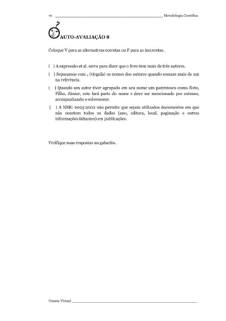 _________________________________________________ Metodologia Científica
Unoesc Virtual _________________________________________________________
70
AUTO-AVALIAÇÃO 8
Coloque V para as alternativas corretas ou F para as incorretas.
( ) A expressão et al. serve para dizer que o livro tem mais de três autores.
( ) Separamos com , (vírgula) os nomes dos autores quando somam mais de um
na referência.
( ) Quando um autor tiver agrupado em seu nome um parentesco como Neto,
Filho, Júnior, este fará parte do nome e deve ser mencionado por extenso,
acompanhando o sobrenome.
( ) A NBR: 6023:2002 não permite que sejam utilizados documentos em que
não constem todos os dados (ano, editora, local, paginação e outras
informações faltantes) em publicações.
Verifique suas respostas no gabarito.
 