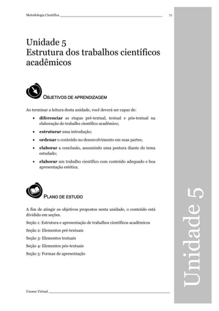 Unidade5
Metodologia Científica ________________________________________________
Unoesc Virtual _________________________________________________________
71
Unidade 5
Estrutura dos trabalhos científicos
acadêmicos
OOOOBJETIVOS DE APRENDIZBJETIVOS DE APRENDIZBJETIVOS DE APRENDIZBJETIVOS DE APRENDIZAGEMAGEMAGEMAGEM
Ao terminar a leitura desta unidade, você deverá ser capaz de:
• diferenciar as etapas pré-textual, textual e pós-textual na
elaboração do trabalho científico acadêmico;
• estruturar uma introdução;
• ordenar o conteúdo no desenvolvimento em suas partes;
• elaborar a conclusão, assumindo uma postura diante do tema
estudado;
• elaborar um trabalho científico com conteúdo adequado e boa
apresentação estética.
PPPPLANO DE ESTUDOLANO DE ESTUDOLANO DE ESTUDOLANO DE ESTUDO
A fim de atingir os objetivos propostos nesta unidade, o conteúdo está
dividido em seções.
Seção 1: Estrutura e apresentação de trabalhos científicos acadêmicos
Seção 2: Elementos pré-textuais
Seção 3: Elementos textuais
Seção 4: Elementos pós-textuais
Seção 5: Formas de apresentação
 