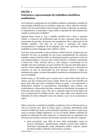 _________________________________________________ Metodologia Científica
Unoesc Virtual _________________________________________________________
72
SEÇÃO 1
Estrutura e apresentação de trabalhos científicos
acadêmicos
Você sabia que a preparação de um trabalho acadêmico, geralmente resultado de
uma pesquisa solicitada por um professor, exige que o aluno, além do conteúdo,
elabore uma boa apresentação visual, levando em conta a impressão, as margens,
os espaçamentos, a numeração, a capa, enfim, a exposição de cada elemento que
compõe as partes para o trabalho?
Segundo Demo (2000, p. 161), o trabalho científico leva o aluno a aprender
melhor e a tornar-se um profissional capaz de usar a pesquisa como processo
permanente de aprender, de renovar sua competência. Para a elaboração de um
trabalho científico, você deve ter em mente a ordenação das etapas
correspondentes à seqüência da investigação, bem como apresentar clareza e
qualidade na escrita, linguagem clara, objetiva e direta.
Você deve estar pensando: se para escritores é difícil escrever, imagina para um
iniciante! Por isso, na produção de seus textos, principalmente nos primeiros
trabalhos, esteja munido de todas as informações possíveis para fazer o texto ter
uma seqüência lógica e, com isso, fazer o leitor entender o conteúdo, continuando
a leitura até o final. Azevedo (2001, p. 118) compara a estruturação de um
trabalho com uma construção, na qual o pedreiro faz com que cada tijolo apóie o
que lhe é posto seqüencialmente, para cada um contribuir para a harmonia do
conjunto, ou seja, na estruturação do texto devemos observar a lógica na
ordenação das etapas, só assim elas poderão contribuir no entendimento do texto
em sua totalidade.
Fachin (2003, p. 181) lembra que é comum ouvir o aluno falar: tenho tudo na
cabeça, mas não consigo passar para o papel. Diante do que você aprendeu até
agora, ficou claro que, para o estudante colocar no papel o seu pensamento, é
fundamental conhecer os procedimentos metodológicos para ordenar seus
conhecimentos e observações dos fatos, relatando as descobertas da pesquisa de
forma que haja começo, meio e fim, isto é, seguindo etapas de forma lógica que
leva à compreensão do trabalho escrito. Quer saber então como estruturar um
trabalhado de forma adequada? Leia com atenção o que vai ser apresentado a
seguir.
Sobre a estrutura e conteúdo de trabalhos acadêmicos, Cervo e Bervian (2002, p.
118-119) escrevem que, além do aluno seguir a estrutura determinada pelas
normas da ABNT que visam à universalização (aplicadas em todos os países que
usam os mesmos códigos lingüísticos, no caso do Brasil, alfabeto ocidental) de
padrões de editoração de textos impressos, o conteúdo deve ser organizado com
elementos pré-textuais, textuais e pós-textuais, contendo em cada um o seguinte:
• parte pré-textual: capa, folha de rosto, ficha catalográfica, errata (se
houver), dedicatória, agradecimentos, epígrafe, resumo, listas, tabelas e
ilustrações (organograma, mapa, fluxograma, gráfico, esquema, quadro
etc) lista de siglas e símbolos e abreviaturas e sumário;
 