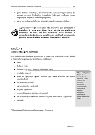 Estrutura dos trabalhos científicos acadêmicos ________________________________
____________________________________________________________ Unidade 5
73
• parte textual: introdução, desenvolvimento (fundamentação teórica de
autores, por meio de citações) e conclusão (principais resultados e suas
implicações, sugestões de novas pesquisas);
• parte pós-textual: referências, glossário, apêndices, anexos e índice.
Agora que você já sabe quais são as partes que compõem o
trabalho, é bom que fique bem atento na explicação
detalhada de cada um dos elementos. Para facilitar o
entendimento, junto com a explicação, você terá um exemplo
prático, assim fica bem mais fácil de entender, não fica?
SEÇÃO 2
Elementos pré-textuais
São denominados elementos pré-textuais as partes que antecedem o texto, dando
a ele referências para a sua identificação e utilização.
• capa
• folha de rosto
• ficha catalográfica - no verso da folha de rosto
• errata (se houver)
• folha da aprovação (para trabalhos que serão avaliados em banca
examinadora)
• dedicatória (opcional)
• agradecimentos (opcional)
• epígrafe (opcional)
• resumo (língua vernácula e estrangeira)
• listas (ilustrações e tabelas, símbolos, siglas e abreviaturas – opcional)
• sumário
Veja mais detalhadamente cada um desses elementos.
A ficha catalográfica
deverá ser
elaborada pela
biblioteca, sendo
opcional nos
trabalhos
acadêmicos e
obrigatória em:
relatórios de
pesquisa,
monografia,
relatórios de
estágio, dissertação
e tese.
 