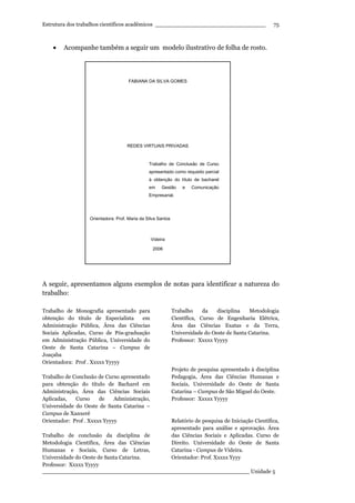 Estrutura dos trabalhos científicos acadêmicos ________________________________
____________________________________________________________ Unidade 5
75
• Acompanhe também a seguir um modelo ilustrativo de folha de rosto.
A seguir, apresentamos alguns exemplos de notas para identificar a natureza do
trabalho:
Trabalho de Monografia apresentado para
obtenção do título de Especialista em
Administração Pública, Área das Ciências
Sociais Aplicadas, Curso de Pós-graduação
em Administração Pública, Universidade do
Oeste de Santa Catarina – Campus de
Joaçaba
Orientadora: Prof . Xxxxx Yyyyy
Trabalho de Conclusão de Curso apresentado
para obtenção do título de Bacharel em
Administração, Área das Ciências Sociais
Aplicadas, Curso de Administração,
Universidade do Oeste de Santa Catarina –
Campus de Xanxerê
Orientador: Prof . Xxxxx Yyyyy
Trabalho de conclusão da disciplina de
Metodologia Científica, Área das Ciências
Humanas e Sociais, Curso de Letras,
Universidade do Oeste de Santa Catarina.
Professor: Xxxxx Yyyyy
Trabalho da disciplina Metodologia
Científica, Curso de Engenharia Elétrica,
Área das Ciências Exatas e da Terra,
Universidade do Oeste de Santa Catarina.
Professor: Xxxxx Yyyyy
Projeto de pesquisa apresentado à disciplina
Pedagogia, Área das Ciências Humanas e
Sociais, Universidade do Oeste de Santa
Catarina – Campus de São Miguel do Oeste.
Professor: Xxxxx Yyyyy
Relatório de pesquisa de Iniciação Científica,
apresentado para análise e aprovação. Área
das Ciências Sociais e Aplicadas. Curso de
Direito. Universidade do Oeste de Santa
Catarina - Campus de Videira.
Orientador: Prof. Xxxxx Yyyy
FABIANA DA SILVA GOMES
REDES VIRTUAIS PRIVADAS
Trabalho de Conclusão de Curso
apresentado como requisito parcial
à obtenção do título de bacharel
em Gestão e Comunicação
Empresarial.
Orientadora: Prof. Maria da Silva Santos
Videira
2006
 
