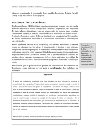 Estrutura dos trabalhos científicos acadêmicos ________________________________
____________________________________________________________ Unidade 5
77
situações relacionadas à construção dele, seguida da autoria, destaca Furasté
(2003, p.41). Não colocar título epígrafe.
RESUMO NA LÍNGUA VERNÁCULA
Tendo como base a NBR 6028:2003, destacamos que, no resumo, você apresenta
de forma relevante os pontos principais do trabalho. Composto de uma seqüência
de frases claras, afirmativas e não de enumeração de tópicos, deve ressaltar
claramente o objetivo, o método, os resultados e as conclusões obtidas no estudo.
A primeira frase deve conter, de forma significativa, o tema principal do trabalho.
Ao findar, mencione os resultados e as conclusões, bem como as contribuições
para o trabalho.
Ainda, conforme destaca NBR 6028:2003, no resumo, utilizamos a terceira
pessoa do singular, na voz ativa. O espaçamento é simples e sem entrada,
redigido em um único parágrafo. A extensão do resumo em trabalhos acadêmicos
pode variar entre 150 a 500 palavras. O título Resumo vem escrito em maiúscula,
negrito e centralizado. Ao final do resumo, vêm as palavras-chave do trabalho, no
máximo cinco palavras (normalmente três a cinco palavras), precedidas da
expressão Palavras-chave:, separadas entre si por ponto e finalizadas também por
ponto.
Ressaltamos que as palavras-chave podem ser denominadas de unitermos ou
descritores; essas palavras servem para a catalogação dos trabalhos na
biblioteca.
Catalogação é a
elaboração prévia
da ficha
catalográfica de um
documento
bibliográfico, de
forma que ela já
venha impressa na
obra publicada.
(Dicionário Aurélio)
RESUMORESUMORESUMORESUMO
A gestão das competências constitui-se numa nova abordagem de gerar melhorias no panorama da
competitividade das organizações. O objetivo deste projeto de pesquisa é desenvolver estudo no sentido de
avaliar a possível inter-relação entre gestão de competências e a qualidade nos serviços. Tomou-se como
locus de estudo uma instituição de ensino superior: a Universidade do Oeste de Santa Catarina – Unoesc, por
representar um setor de particular interesse científico para a pesquisadora. Em relação aos procedimentos
metodológicos, a pesquisa escolhida foi a qualitativa com recorrências a técnicas também quantitativas com
vistas à complementação e robustez na produção de informações. A análise será efetuada, a fim de
transformar as informações em conhecimentos, por meio de técnicas interpretativas para as entrevistas e de
ferramentas estatísticas para os questionários. Os resultados são a geração de conhecimentos aplicáveis à
melhoria de processos de gestão de competências e a checagem do impacto dessa gestão sobre a qualidade
dos serviços prestados.
Palavras-chave:::: Qualidade. Gestão de competências. Serviços. Educação superior.
 