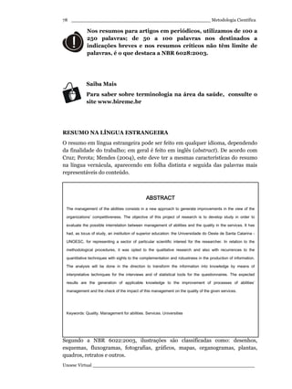 _________________________________________________ Metodologia Científica
Unoesc Virtual _________________________________________________________
78
Nos resumos para artigos em periódicos, utilizamos de 100 a
250 palavras; de 50 a 100 palavras nos destinados a
indicações breves e nos resumos críticos não têm limite de
palavras, é o que destaca a NBR 6028:2003.
Saiba Mais
Para saber sobre terminologia na área da saúde, consulte o
site www.bireme.br
RESUMO NA LÍNGUA ESTRANGEIRA
O resumo em língua estrangeira pode ser feito em qualquer idioma, dependendo
da finalidade do trabalho; em geral é feito em inglês (abstract). De acordo com
Cruz; Perota; Mendes (2004), este deve ter a mesmas características do resumo
na língua vernácula, aparecendo em folha distinta e seguida das palavras mais
representáveis do conteúdo.
LISTAS DE ILUSTRAÇÕES
Segundo a NBR 6022:2003, ilustrações são classificadas como: desenhos,
esquemas, fluxogramas, fotografias, gráficos, mapas, organogramas, plantas,
quadros, retratos e outros.
ABSTRACTABSTRACTABSTRACTABSTRACT
The management of the abilities consists in a new approach to generate improvements in the view of the
organizations’ competitiveness. The objective of this project of research is to develop study in order to
evaluate the possible interrelation between management of abilities and the quality in the services. It has
had, as locus of study, an institution of superior education: the Universidade do Oeste de Santa Catarina -
UNOESC, for representing a sector of particular scientific interest for the researcher. In relation to the
methodological procedures, it was opted to the qualitative research and also with recurrences to the
quantitative techniques with sights to the complementation and robustness in the production of information.
The analysis will be done in the direction to transform the information into knowledge by means of
interpretative techniques for the interviews and of statistical tools for the questionnaires. The expected
results are the generation of applicable knowledge to the improvement of processes of abilities’
management and the check of the impact of this management on the quality of the given services.
Keywords: Quality. Management for abilities. Services. Universities
 