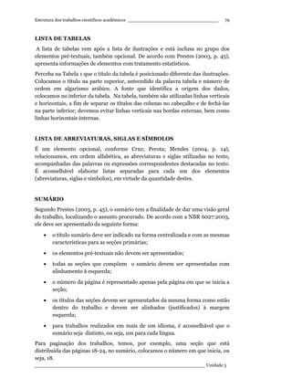 Estrutura dos trabalhos científicos acadêmicos ________________________________
____________________________________________________________ Unidade 5
79
LISTA DE TABELAS
A lista de tabelas vem após a lista de ilustrações e está inclusa no grupo dos
elementos pré-textuais, também opcional. De acordo com Prestes (2003, p. 45),
apresenta informações de elementos com tratamento estatísticos.
Perceba na Tabela 1 que o título da tabela é posicionado diferente das ilustrações.
Colocamos o título na parte superior, antecedido da palavra tabela e número de
ordem em algarismo arábico. A fonte que identifica a origem dos dados,
colocamos no inferior da tabela. Na tabela, também são utilizadas linhas verticais
e horizontais, a fim de separar os títulos das colunas no cabeçalho e de fechá-las
na parte inferior; devemos evitar linhas verticais nas bordas externas, bem como
linhas horizontais internas.
LISTA DE ABREVIATURAS, SIGLAS E SÍMBOLOS
É um elemento opcional, conforme Cruz; Perota; Mendes (2004, p. 14),
relacionamos, em ordem alfabética, as abreviaturas e siglas utilizadas no texto,
acompanhadas das palavras ou expressões correspondentes destacadas no texto.
É aconselhável elaborar listas separadas para cada um dos elementos
(abreviaturas, siglas e símbolos), em virtude da quantidade destes.
SUMÁRIO
Segundo Prestes (2003, p. 45), o sumário tem a finalidade de dar uma visão geral
do trabalho, localizando o assunto procurado. De acordo com a NBR 6027:2003,
ele deve ser apresentado da seguinte forma:
• o título sumário deve ser indicado na forma centralizada e com as mesmas
características para as seções primárias;
• os elementos pré-textuais não devem ser apresentados;
• todas as seções que compõem o sumário devem ser apresentadas com
alinhamento à esquerda;
• o número da página é representado apenas pela página em que se inicia a
seção;
• os títulos das seções devem ser apresentados da mesma forma como estão
dentro do trabalho e devem ser alinhados (justificados) à margem
esquerda;
• para trabalhos realizados em mais de um idioma, é aconselhável que o
sumário seja distinto, ou seja, um para cada língua.
Para paginação dos trabalhos, temos, por exemplo, uma seção que está
distribuída das páginas 18-24, no sumário, colocamos o número em que inicia, ou
seja, 18.
 
