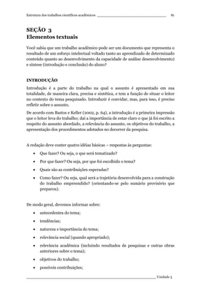 Estrutura dos trabalhos científicos acadêmicos ________________________________
____________________________________________________________ Unidade 5
81
SEÇÃO 3
Elementos textuais
Você sabia que um trabalho acadêmico pode ser um documento que representa o
resultado de um esforço intelectual voltado tanto ao aprendizado de determinado
conteúdo quanto ao desenvolvimento da capacidade de análise desenvolvimento)
e síntese (introdução e conclusão) do aluno?
INTRODUÇÃO
Introdução é a parte do trabalho na qual o assunto é apresentado em sua
totalidade, de maneira clara, precisa e sintética, e tem a função de situar o leitor
no contexto do tema pesquisado. Introduzir é convidar, mas, para isso, é preciso
refletir sobre o assunto.
De acordo com Bastos e Keller (2002, p. 64), a introdução é a primeira impressão
que o leitor leva do trabalho; daí a importância de estar claro o que já foi escrito a
respeito do assunto abordado, a relevância do assunto, os objetivos do trabalho, a
apresentação dos procedimentos adotados no decorrer da pesquisa.
A redação deve conter quatro idéias básicas – respostas às perguntas:
• Que fazer? Ou seja, o que será tematizado?
• Por que fazer? Ou seja, por que foi escolhido o tema?
• Quais são as contribuições esperadas?
• Como fazer? Ou seja, qual será a trajetória desenvolvida para a construção
do trabalho empreendido? (orientando-se pelo sumário provisório que
preparou).
De modo geral, devemos informar sobre:
• antecedentes do tema;
• tendências;
• natureza e importância do tema;
• relevância social (quando apropriado);
• relevância acadêmica (incluindo resultados de pesquisas e outras obras
anteriores sobre o tema);
• objetivos do trabalho;
• possíveis contribuições;
 