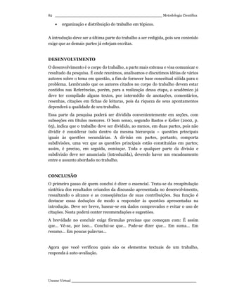 _________________________________________________ Metodologia Científica
Unoesc Virtual _________________________________________________________
82
• organização e distribuição do trabalho em tópicos.
A introdução deve ser a última parte do trabalho a ser redigida, pois seu conteúdo
exige que as demais partes já estejam escritas.
DESENVOLVIMENTO
O desenvolvimento é o corpo do trabalho, a parte mais extensa e visa comunicar o
resultado da pesquisa. É onde reunimos, analisamos e discutimos idéias de vários
autores sobre o tema em questão, a fim de fornecer base conceitual sólida para o
problema. Lembrando que os autores citados no corpo do trabalho devem estar
contidos nas Referências, porém, para a realização dessa etapa, o acadêmico já
deve ter compilado alguns textos, por intermédio de anotações, comentários,
resenhas, citações em fichas de leituras, pois da riqueza de seus apontamentos
dependerá a qualidade de seu trabalho.
Essa parte da pesquisa poderá ser dividida convenientemente em seções, com
subseções em títulos menores. O bom senso, segundo Bastos e Keller (2002, p.
65), indica que o trabalho deve ser dividido, ao menos, em duas partes, pois não
dividir é considerar tudo dentro da mesma hierarquia – questões principais
iguais às questões secundárias. A divisão em partes, portanto, comporta
subdivisões, uma vez que as questões principais estão constituídas em partes;
assim, é preciso, em seguida, esmiuçar. Toda e qualquer parte da divisão e
subdivisão deve ser anunciada (introduzida), devendo haver um encadeamento
entre o assunto abordado no trabalho.
CONCLUSÃO
O primeiro passo de quem conclui é dizer o essencial. Trata-se da recapitulação
sintética dos resultados oriundos da discussão apresentada no desenvolvimento,
ressaltando o alcance e as conseqüências de suas contribuições. Sua função é
destacar essas deduções de modo a responder às questões apresentadas na
introdução. Deve ser breve, basear-se em dados comprovados e evitar o uso de
citações. Nesta poderá conter recomendações e sugestões.
A brevidade no concluir exige fórmulas precisas que começam com: É assim
que... Vê-se, por isso... Conclui-se que... Pode-se dizer que... Em suma... Em
resumo... Em poucas palavras...
Agora que você verificou quais são os elementos textuais de um trabalho,
responda à auto-avaliação.
 
