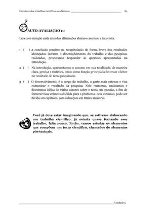 Estrutura dos trabalhos científicos acadêmicos ________________________________
____________________________________________________________ Unidade 5
83
AUTO-AVALIAÇÃO 10
Leia com atenção cada uma das afirmações abaixo e assinale a incorreta.
1 ( ) A conclusão consiste na recapitulação de forma breve dos resultados
alcançados durante o desenvolvimento do trabalho e das pesquisas
realizadas, procurando responder às questões apresentadas na
introdução.
2 ( ) Na introdução, apresentamos o assunto em sua totalidade, de maneira
clara, precisa e sintética, tendo como função principal a de situar o leitor
no resultado do tema pesquisado.
3 ( ) O desenvolvimento é o corpo do trabalho, a parte mais extensa e visa
comunicar o resultado da pesquisa. Nele reunimos, analisamos e
discutimos idéias de vários autores sobre o tema em questão, a fim de
fornecer base conceitual sólida para o problema. Pela extensão, pode ser
divido em capítulos, com subseções em títulos menores.
Você já deve estar imaginando que, se estivesse elaborando
um trabalho científico, já estaria quase fechando esse
trabalho, falta pouco. Então, vamos estudar os elementos
que compõem um texto científico, chamados de elementos
pós-textuais.
 
