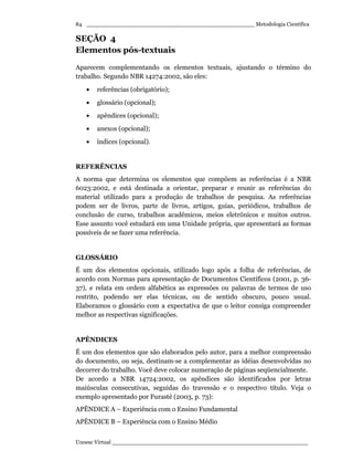 _________________________________________________ Metodologia Científica
Unoesc Virtual _________________________________________________________
84
SEÇÃO 4
Elementos pós-textuais
Aparecem complementando os elementos textuais, ajustando o término do
trabalho. Segundo NBR 14274:2002, são eles:
• referências (obrigatório);
• glossário (opcional);
• apêndices (opcional);
• anexos (opcional);
• índices (opcional).
REFERÊNCIAS
A norma que determina os elementos que compõem as referências é a NBR
6023:2002, e está destinada a orientar, preparar e reunir as referências do
material utilizado para a produção de trabalhos de pesquisa. As referências
podem ser de livros, parte de livros, artigos, guias, periódicos, trabalhos de
conclusão de curso, trabalhos acadêmicos, meios eletrônicos e muitos outros.
Esse assunto você estudará em uma Unidade própria, que apresentará as formas
possíveis de se fazer uma referência.
GLOSSÁRIO
É um dos elementos opcionais, utilizado logo após a folha de referências, de
acordo com Normas para apresentação de Documentos Científicos (2001, p. 36-
37), e relata em ordem alfabética as expressões ou palavras de termos de uso
restrito, podendo ser elas técnicas, ou de sentido obscuro, pouco usual.
Elaboramos o glossário com a expectativa de que o leitor consiga compreender
melhor as respectivas significações.
APÊNDICES
É um dos elementos que são elaborados pelo autor, para a melhor compreensão
do documento, ou seja, destinam-se a complementar as idéias desenvolvidas no
decorrer do trabalho. Você deve colocar numeração de páginas seqüencialmente.
De acordo a NBR 14724:2002, os apêndices são identificados por letras
maiúsculas consecutivas, seguidas do travessão e o respectivo título. Veja o
exemplo apresentado por Furasté (2003, p. 73):
APÊNDICE A – Experiência com o Ensino Fundamental
APÊNDICE B – Experiência com o Ensino Médio
 