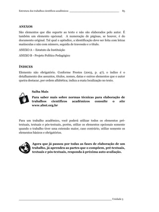 Estrutura dos trabalhos científicos acadêmicos ________________________________
____________________________________________________________ Unidade 5
85
ANEXOS
São elementos que dão suporte ao texto e não são elaborados pelo autor. É
também um elemento opcional. A numeração de páginas, se houver, é do
documento original. Tal qual o apêndice, a identificação deve ser feita com letras
maiúsculas e não com número, seguida de travessão e o título.
ANEXO A – Estatuto da Instituição
ANEXO B - Projeto Político Pedagógico
ÍNDICES
Elemento não obrigatório. Conforme Prestes (2003, p. 47), o índice é o
detalhamento dos assuntos, títulos, nomes, datas e outros elementos que o autor
queira destacar, por ordem alfabética; indica a exata localização no texto.
Saiba Mais
Para saber mais sobre normas técnicas para elaboração de
trabalhos científicos acadêmicos consulte o site
www.abnt.org.br
Para um trabalho acadêmico, você poderá utilizar todos os elementos pré-
textuais, textuais e pós-textuais, porém, utilize os elementos opcionais somente
quando o trabalho tiver uma extensão maior, caso contrário, utilize somente os
elementos básicos e obrigatórios.
Agora que já passou por todas as fases de elaboração de um
trabalho, já aprendeu as partes que o compõem, pré-textuais,
textuais e pós-textuais, responda à próxima auto-avaliação.
 