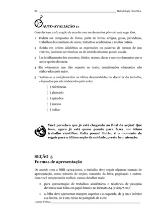_________________________________________________ Metodologia Científica
Unoesc Virtual _________________________________________________________
86
AUTO-AVALIAÇÃO 11
Correlacione a afirmação de acordo com os elementos pós-textuais sugeridos.
1 Podem ser compostas de livros, parte de livros, artigos, guias, periódicos,
trabalhos de conclusão de curso, trabalhos acadêmicos e muitos outros.
2 Relata em ordem alfabética as expressões ou palavras de termos de uso
restrito, podendo ser técnicas ou de sentido obscuro, pouco usuais.
3 É o detalhamento dos assuntos, títulos, nomes, datas e outros elementos que o
autor queira destacar.
4 São elementos que dão suporte ao texto, considerados elementos não
elaborados pelo autor.
5 Destina-se a complementar as idéias desenvolvidas no decorrer do trabalho,
elementos que são elaborados pelo autor.
( ) referências
( ) glossário
( ) apêndice
( ) anexos
( ) índice
Você percebeu que já está chegando ao final da seção? Que
bom, agora já está quase pronto para fazer um ótimo
trabalho científico. Falta pouco! Então, é o momento de
seguir para a última seção da unidade, preste bem atenção.
SEÇÃO 5
Formas de apresentação
De acordo com a NBR 14724:2002, o trabalho deve seguir algumas normas de
apresentação, como número de seções, tamanho da letra, paginação e outros.
Para você compreender melhor, vamos detalhar mais:
• para apresentação de trabalhos acadêmicos e relatórios de pesquisa
devemos usar folha em papel branco no formato A4 (21x29,7 cm);
• a folha deve apresentar margem superior e à esquerda, de 3 cm e inferior
e à direita, de 2 cm; recuo de parágrafo de 2 cm;
 