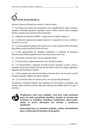 Estrutura dos trabalhos científicos acadêmicos ________________________________
____________________________________________________________ Unidade 5
89
AUTO-AVALIAÇÃO 12
Escreva V para as afirmativas corretas e F para as falsas.
1 ( ) Os títulos das seções sem numeração, como agradecimento, listas, resumos,
sumário, referência, glossário, apêndice, anexo e índice, devem estar à margem
direita, somente com a primeira letra maiúscula.
2 ( ) Segundo as normas da ABNT, o espaço deve ser duplo (espaço 2).
3 ( ) A folha deve apresentar margem superior e à esquerda, de 3 cm, e inferior e
à direita, de 2,5 cm.
4 ( ) A numeração das páginas deve aparecer no canto superior direito da lauda,
duas linhas acima da primeira linha do texto.
5 ( ) Para apresentação de trabalhos acadêmicos e relatórios de pesquisa,
devemos usar folha em papel branco no formato A4 (21x29,7 cm).
6 ( ) Na escrita, devemos fazer uso da ortografia oficial.
7 ( ) O tipo de letra, preferencialmente, deve ser Book Antiqua.
8 ( ) É recomendada a utilização de fonte de letra tamanho 12 para o texto e
tamanho menor para citações de mais de três linhas, notas de rodapé, paginação,
legendas das ilustrações e tabelas.
9 ( ) Para citações com mais de três linhas, devemos fazer um recuo de 3 cm da
margem esquerda. Digitar em espaço simples.
10 ( ) A cor da letra deve ser sempre preta, com exceção das ilustrações.
No gabarito, você pode conferir suas respostas. Se você acertou as questões, mas
mesmo assim ainda tem dúvida, faça uma releitura da unidade antes de ir para a
próxima.
Finalizamos mais uma unidade! Você deve estar atento(a)
para, em toda a produção científica, atender às normas que
norteiam os trabalhos científicos acadêmicos, observando,
ainda, se houve alterações nas normas e manter-se
atualizado.
Apresentaremos na próxima unidade, noções introdutórias
para a elaboração de projetos de pesquisa.
 