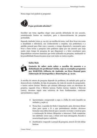 _________________________________________________ Metodologia Científica
Unoesc Virtual _________________________________________________________
94
Nessa etapa você poderá se perguntar:
O que pretendo abordar?
Escolher um tema significa eleger uma parcela delimitada de um assunto,
estabelecendo limites ou restrições, para o desenvolvimento da pesquisa
pretendida.
Segundo Andrade (2001, p. 24-25), na escolha do tema, você deve levar em conta
a atualidade e relevância, seu conhecimento a respeito, sua preferência e a
aptidão pessoal para lidar com o assunto, o tempo disponível e necessário para
levar a bom termo a pesquisa (não podemos optar por um assunto que exija
muito mais tempo de pesquisa do que dispomos) e o fator econômico para
disponibilizar recursos materiais que serão utilizados na pesquisa, analisando se
há possibilidade financeira para arcar com todos os custos orçados.
Saiba Mais
Gostaria de saber mais sobre a escolha do assunto e a
delimitação do problema? Então, veja os exemplos propostos
por MARTINS, Gilberto de Andrade, no livro Manual para
elaboração de monografias e dissertações, p. 19-22.
A escolha do roteiro de pesquisa depende do problema, do método pelo qual se
desenvolverá o trabalho, do tipo de pesquisa, da visão de mundo do pesquisador,
e tantos outros fatores. Mesmo que existam diferenças entre as estruturas de
projetos, segundo Cruz e Ribeiro (2003), Fachin (2003), Lakatos e Marconi
(2003), devemos seguir uma estrutura de itens fundamentais, conforme
apresentamos a seguir:
• Apresentação: compreende a capa e a folha de rosto (modelo na
unidade 3, seção 2).
• Nessa fase, a questão do título é importante, pois, devemos deixar
claro para quem o lê o que pretendemos estudar; devemos
formular uma idéia clara do que o assunto vai tratar e motivar para
a continuação da leitura (despertar o interesse). Pode comportar
um subtítulo: nesse caso, o título será mais abrangente, ficando a
caracterização para o subtítulo.
• Justificativa: responde o porquê da pesquisa, através de três idéias
básicas:
 