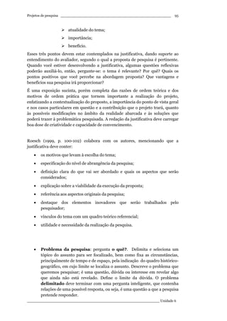 Projetos de pesquisa __________________________________________________
____________________________________________________________ Unidade 6
95
atualidade do tema;
importância;
benefício.
Esses três pontos devem estar contemplados na justificativa, dando suporte ao
entendimento do avaliador, segundo o qual a proposta de pesquisa é pertinente.
Quando você estiver desenvolvendo a justificativa, algumas questões reflexivas
poderão auxiliá-lo, então, pergunte-se: o tema é relevante? Por quê? Quais os
pontos positivos que você percebe na abordagem proposta? Que vantagens e
benefícios sua pesquisa irá proporcionar?
É uma exposição sucinta, porém completa das razões de ordem teórica e dos
motivos de ordem prática que tornem importante a realização do projeto,
enfatizando a contextualização do proposto, a importância do ponto de vista geral
e nos casos particulares em questão e a contribuição que o projeto trará, quanto
às possíveis modificações no âmbito da realidade abarcada e às soluções que
poderá trazer à problemática pesquisada. A redação da justificativa deve carregar
boa dose de criatividade e capacidade de convencimento.
Roesch (1999, p. 100-102) colabora com os autores, mencionando que a
justificativa deve conter:
• os motivos que levam à escolha do tema;
• especificação do nível de abrangência da pesquisa;
• definição clara do que vai ser abordado e quais os aspectos que serão
considerados;
• explicação sobre a viabilidade da execução da proposta;
• referência aos aspectos originais da pesquisa;
• destaque dos elementos inovadores que serão trabalhados pelo
pesquisador;
• vínculos do tema com um quadro teórico referencial;
• utilidade e necessidade da realização da pesquisa.
• Problema da pesquisa: pergunta o quê?. Delimita e seleciona um
tópico do assunto para ser focalizado, bem como fixa as circunstâncias,
principalmente de tempo e de espaço, pela indicação do quadro histórico-
geográfico, em cujo limite se localiza o assunto. Descreve o problema que
queremos pesquisar; é uma questão, dúvida ou interesse em revelar algo
que ainda não está revelado. Define o limite da dúvida. O problema
delimitado deve terminar com uma pergunta inteligente, que contenha
relações de uma possível resposta, ou seja, é uma questão a que a pesquisa
pretende responder.
 