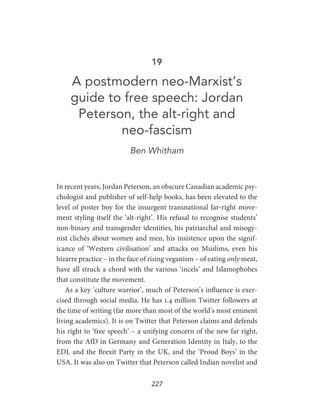 227
19
A postmodern neo-Marxist’s
guide to free speech: Jordan
Peterson, the alt-right and
neo-fascism
Ben Whitham
In recent years, Jordan Peterson, an obscure Canadian academic psy-
chologist and publisher of self-help books, has been elevated to the
level of poster boy for the insurgent transnational far-right move-
ment styling itself the ‘alt-right’. His refusal to recognise students’
non-binary and transgender identities, his patriarchal and misogy-
nist clichés about women and men, his insistence upon the signif-
icance of ‘Western civilisation’ and attacks on Muslims, even his
bizarre practice – in the face of rising veganism – of eating only meat,
have all struck a chord with the various ‘incels’ and Islamophobes
that constitute the movement.
As a key ‘culture warrior’, much of Peterson’s influence is exer-
cised through social media. He has 1.4 million Twitter followers at
the time of writing (far more than most of the world’s most eminent
living academics). It is on Twitter that Peterson claims and defends
his right to ‘free speech’ – a unifying concern of the new far right,
from the AfD in Germany and Generation Identity in Italy, to the
EDL and the Brexit Party in the UK, and the ‘Proud Boys’ in the
USA. It was also on Twitter that Peterson called Indian novelist and
 