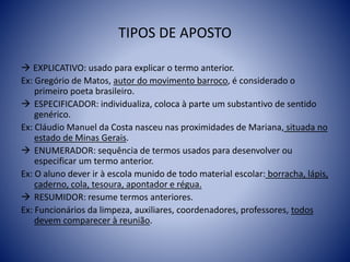 TIPOS DE APOSTO
 EXPLICATIVO: usado para explicar o termo anterior.
Ex: Gregório de Matos, autor do movimento barroco, é considerado o
primeiro poeta brasileiro.
 ESPECIFICADOR: individualiza, coloca à parte um substantivo de sentido
genérico.
Ex: Cláudio Manuel da Costa nasceu nas proximidades de Mariana, situada no
estado de Minas Gerais.
 ENUMERADOR: sequência de termos usados para desenvolver ou
especificar um termo anterior.
Ex: O aluno dever ir à escola munido de todo material escolar: borracha, lápis,
caderno, cola, tesoura, apontador e régua.
 RESUMIDOR: resume termos anteriores.
Ex: Funcionários da limpeza, auxiliares, coordenadores, professores, todos
devem comparecer à reunião.
 