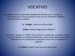 VOCATIVO
É a palavra, termo, expressão utilizada pelo falante para se dirigir ao
interlocutor por meio do próprio nome, de um substantivo, adjetivo
(característica) ou apelido.
Ex: Amigos, vamos ao cinema hoje?
Lindos, nada de bagunça no refeitório!
Os termos “amigos” e “lindos” são vocativos, usados para se dirigir a quem
escuta de formas ou intenções diferentes, como nos períodos anteriores: a
utilização de um substantivo na primeira frase e de um adjetivo na
segunda.
Ex: Alunos, copiem tudo que está neste slide!
 