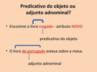 Predicativo do objeto ou 
adjunto adnominal? 
• Encontrei o livro rasgado. - atributo NOVO 
predicativo do objeto 
• O livro de português estava sobre a mesa. 
adjunto adnominal 
 