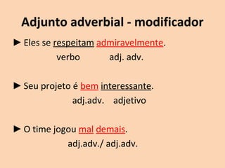 Adjunto adverbial - modificador 
►Eles se respeitam admiravelmente. 
verbo adj. adv. 
►Seu projeto é bem interessante. 
adj.adv. adjetivo 
►O time jogou mal demais. 
adj.adv./ adj.adv. 
 