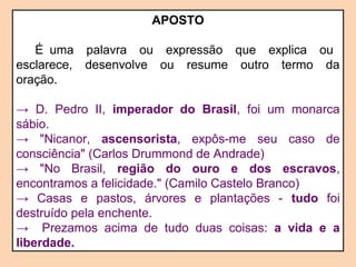 APOSTO 
É uma palavra ou expressão que explica ou 
esclarece, desenvolve ou resume outro termo da 
oração. 
→ D. Pedro II, imperador do Brasil, foi um monarca 
sábio. 
→ "Nicanor, ascensorista, expôs-me seu caso de 
consciência" (Carlos Drummond de Andrade) 
→ "No Brasil, região do ouro e dos escravos, 
encontramos a felicidade." (Camilo Castelo Branco) 
→ Casas e pastos, árvores e plantações - tudo foi 
destruído pela enchente. 
→ Prezamos acima de tudo duas coisas: a vida e a 
liberdade. 
 