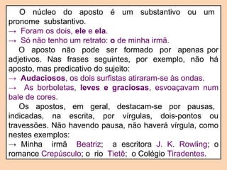 O núcleo do aposto é um substantivo ou um 
pronome substantivo. 
→ Foram os dois, ele e ela. 
→ Só não tenho um retrato: o de minha irmã. 
O aposto não pode ser formado por apenas por 
adjetivos. Nas frases seguintes, por exemplo, não há 
aposto, mas predicativo do sujeito: 
→ Audaciosos, os dois surfistas atiraram-se às ondas. 
→ As borboletas, leves e graciosas, esvoaçavam num 
bale de cores. 
Os apostos, em geral, destacam-se por pausas, 
indicadas, na escrita, por vírgulas, dois-pontos ou 
travessões. Não havendo pausa, não haverá vírgula, como 
nestes exemplos: 
→ Minha irmã Beatriz; a escritora J. K. Rowling; o 
romance Crepúsculo; o rio Tietê; o Colégio Tiradentes. 
 