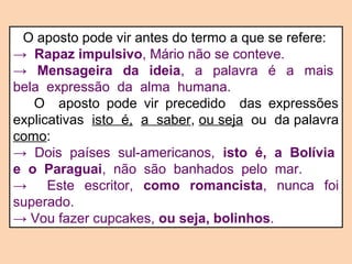 O aposto pode vir antes do termo a que se refere: 
→ Rapaz impulsivo, Mário não se conteve. 
→ Mensageira da ideia, a palavra é a mais 
bela expressão da alma humana. 
O aposto pode vir precedido das expressões 
explicativas isto é, a saber, ou seja ou da palavra 
como: 
→ Dois países sul-americanos, isto é, a Bolívia 
e o Paraguai, não são banhados pelo mar. 
→ Este escritor, como romancista, nunca foi 
superado. 
→ Vou fazer cupcakes, ou seja, bolinhos. 
 