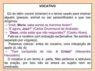 VOCATIVO 
Do do latim vocare (chamar) é o termo usado para chamar 
alguém (pessoa, animal ou ser personificado) a que nos 
dirigimos: 
→ Você, Maria, sabe aonde os meninos foram? 
→ “E agora, José?” (Carlos Drummond de Andrade) 
→ “Deus, onde estás que não respondes?” (Castro Alves) 
Fala-se o vocativo com entoação exclamativa. Na escrita é 
separado por vírgula(s). 
Podemos colocar, antes do vocativo, uma interjeição de 
apelo (ó, olá, ê): 
→ "Tem compaixão de nós, ó Cristo!" (Alexandre 
Herculano) 
O vocativo é um termo à parte. Não pertence à estrutura 
da oração, por isso não se anexa ao sujeito nem ao 
predicado. 
 