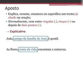 Aposto
• Explica, resume, enumera ou especifica um termo já
citado na oração;
• Normalmente, vem entre vírgulas (,), traços (-) ou
depois de dois pontos (:).
→ Explicativo
João, amigo da família de José, é gentil.
As flores, cores da vida, encantam a natureza.
 