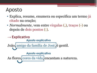 Aposto
• Explica, resume, enumera ou especifica um termo já
citado na oração;
• Normalmente, vem entre vírgulas (,), traços (-) ou
depois de dois pontos (:).
→ Explicativo
João, amigo da família de José, é gentil.
As flores, cores da vida, encantam a natureza.
Aposto explicativo
Aposto explicativo
 