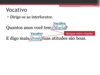 Vocativo
• Dirige-se ao interlocutor.
Quantos anos você tem, Maria?
E digo mais, José, tuas atitudes são boas.
Vocativo
Vocativo Sempre entre vírgulas
 