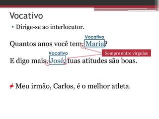 Vocativo
• Dirige-se ao interlocutor.
Quantos anos você tem, Maria?
E digo mais, José, tuas atitudes são boas.
≠ Meu irmão, Carlos, é o melhor atleta.
Vocativo
Vocativo Sempre entre vírgulas
 