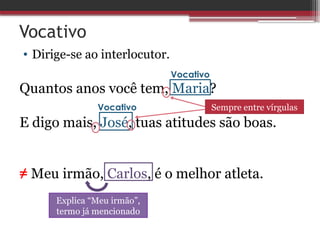 Vocativo
• Dirige-se ao interlocutor.
Quantos anos você tem, Maria?
E digo mais, José, tuas atitudes são boas.
≠ Meu irmão, Carlos, é o melhor atleta.
Vocativo
Vocativo Sempre entre vírgulas
Explica “Meu irmão”,
termo já mencionado
 