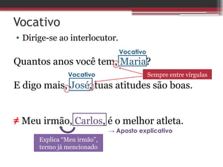 Vocativo
• Dirige-se ao interlocutor.
Quantos anos você tem, Maria?
E digo mais, José, tuas atitudes são boas.
≠ Meu irmão, Carlos, é o melhor atleta.
Vocativo
Vocativo Sempre entre vírgulas
Explica “Meu irmão”,
termo já mencionado
→ Aposto explicativo
 