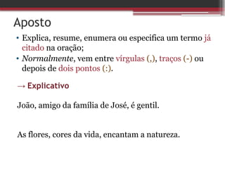 Aposto
• Explica, resume, enumera ou especifica um termo já
citado na oração;
• Normalmente, vem entre vírgulas (,), traços (-) ou
depois de dois pontos (:).
→ Explicativo
João, amigo da família de José, é gentil.
As flores, cores da vida, encantam a natureza.
 