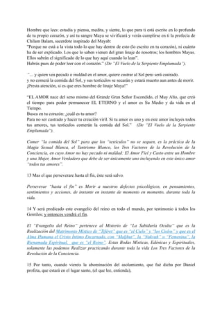 Hombre que lees: estudia y piensa, medita, y siente, lo que para ti está escrito en lo profundo
de tu propio corazón, y así tu sangre Maya se vivificará y verás cumplirse en ti la profecía de
Chilam Balam, sacerdote inspirado del Mayab:
"Porque no está a la vista todo lo que hay dentro de esto (lo escrito en tu corazón), ni cuánto
ha de ser explicado. Los que lo saben vienen del gran linaje de nosotros; los hombres Mayas.
Ellos sabrán el significado de lo que hay aquí cuando lo lean”.
Habrás pues de poder leer con el corazón.” (De “El Vuelo de la Serpiente Emplumada”).
“… y quien vea pecado o maldad en el amor, quiere castrar al Sol pero será castrado.
y no comerá la comida del Sol, y sus testículos se secarán y estará muerto aun antes de morir.
¡Presta atención, si es que eres hombre de linaje Maya!”
“EL AMOR nace del seno mismo del Grande Gran Señor Escondido, el Muy Alto, que creó
el tiempo para poder permanecer EL ETERNO y el amor es Su Medio y da vida en el
Tiempo.
Busca en tu corazón: ¿cuál es tu amor?
Para no ser castrado y hacer tu creación viril. Si tu amor es uno y en este amor incluyes todos
tus amores, tus testículos comerán la comida del Sol.” (De “El Vuelo de la Serpiente
Emplumada”).
Comer “la comida del Sol” para que los “testículos” no se sequen, es la práctica de la
Magia Sexual Blanca, el Tantrismo Blanco, los Tres Factores de la Revolución de la
Conciencia, en cuyo Amor no hay pecado ni maldad: El Amor Fiel y Casto entre un Hombre
y una Mujer, Amor Verdadero que debe de ser únicamente uno incluyendo en este único amor
“todos tus amores”.
13 Mas el que perseverare hasta el fin, éste será salvo.
Perseverar “hasta el fin” es Morir a nuestros defectos psicológicos, en pensamientos,
sentimientos y acciones, de instante en instante de momento en momento, durante toda la
vida.
14 Y será predicado este evangelio del reino en todo el mundo, por testimonio á todos los
Gentiles; y entonces vendrá el fin.
El “Evangelio del Reino” pertenece al Misterio de “La Sabiduría Oculta” que es la
Realización del Matrimonio Místico de “Tiféret” que es “el Cielo” y “los Cielos” y que es el
Alma Humana el Cristo Íntimo Encarnado, con “Maljhut”, la “Nukvah” o “Femenina”, la
Bienamada Espiritual, que es “el Reino”. Estas Bodas Místicas, Edénicas y Espirituales,
solamente las podemos Realizar practicando durante toda la vida Los Tres Factores de la
Revolución de la Conciencia.
15 Por tanto, cuando viereis la abominación del asolamiento, que fué dicha por Daniel
profeta, que estará en el lugar santo, (el que lee, entienda),
 