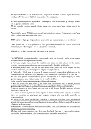 El Hijo del Hombre o las Humanidades Cristificadas de otros Planetas Súper-Avanzados,
vendrán sobre las Nubes del Cielo para juntar a los escogidos…
32 De la higuera aprended la parábola: Cuando ya su rama se enternece, y las hojas brotan,
sabéis que el verano está cerca.
33 Así también vosotros, cuando viereis todas estas cosas, sabed que está cercano, á las
puertas.
Nuestro Señor Jesús El Cristo nos anunció que estaríamos viendo “todas estas cosas” que
ahora están aconteciendo por todas partes…
34 De cierto os digo, que no pasará esta generación, que todas estas cosas no acontezcan.
“Esta generación” es esta Quinta Raza Raíz, que comenzó después del Diluvio universal y
termina en este “Apocalipsis” con el Cataclismo Universal…
35 El cielo y la tierra pasarán, mas mis palabras no pasarán.
“1 CARÍSIMOS, yo os escribo ahora esta segunda carta, por las cuales ambas despierto con
exhortación vuestro limpio entendimiento;
2 Para que tengáis memoria de las palabras que antes han sido dichas por los santos
profetas, y de nuestro mandamiento, que somos apóstoles del Señor y Salvador:
3 Sabiendo primero esto, que en los postrimeros días [ahora en estos tiempos del fin]
vendrán burladores, andando según sus propias concupiscencias,
4 Y diciendo: ¿Dónde está la promesa de su advenimiento? porque desde el día en que los
padres durmieron, todas las cosas permanecen así como desde el principio de la creación.
5 Cierto ellos ignoran voluntariamente, que los cielos fueron en el tiempo antiguo, y la tierra
que por agua y en agua está asentada, por la palabra de Dios;
6 Por lo cual el mundo de entonces pereció anegado en agua:
7 Mas los cielos que son ahora, y la tierra, son conservados por la misma palabra,
guardados para el fuego en el día del juicio, y de la perdición de los hombres impíos.
8 Mas, oh amados, no ignoréis esta una cosa: que un día delante del Señor es como mil años
y mil años como un día.
9 El Señor no tarda su promesa, como algunos la tienen por tardanza; sino que es paciente
para con nosotros, no queriendo que ninguno perezca, sino que todos procedan al
arrepentimiento.
10 Mas el día del Señor vendrá como ladrón en la noche; en el cual los cielos pasarán con
grande estruendo, y los elementos ardiendo serán deshechos, y la tierra y las obras que en
ella están serán quemadas.
11 Pues como todas estas cosas han de ser deshechas, ¿qué tales conviene que vosotros seáis
en santas y pías conversaciones,
12 Esperando y apresurándoos para la venida del día de Dios, en el cual los cielos siendo
encendidos serán deshechos, y los elementos siendo abrasados, se fundirán?
 