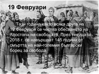19 Февруари19 Февруари
Тази година както всяка друга на
19 Февруари се чества обесването на
Апостола на свободата. През текущата
2018 г. се навършват 145 години от
смъртта на най-големия български
борец за свобода.
 
