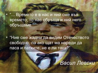 Васил Левски
• “... Времето е в нас и ний сме във
времето, то нас обръща и ний него
обръщаме.”
• “Ние сме жадни да видим Отечеството
свободно, па ако щат ма нареди да
паса и патките, не е ли така?”
 