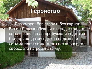 ГеройствоГеройство
Без умора, без страх и без корист,
Васил Левски обикаля от град в град, от
село в село, за да пробужда и подготвя
българина, да му вдъхне надежда и
сили за едно дело, което ще доведе до
свободата на родината му.
 