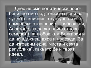 Днес не сме политически поро-
бени, но сме под тежките окови на
чуждото влияние в културно и ико-
номическо отношение. Трябваш ни,
Апостоле, за да хвърлиш отново
семената на любов към България и
да ни вдъхнеш вяра и надежда. За
да изградим една “чиста и свята
република”, какъвто бе и твоят
идеал.
 