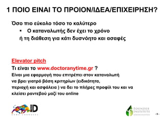 1 ΠΟΗΟ ΔΗΝΑΗ ΣΟ ΠΡΟΗΟΝ/ΗΓΔΑ/ΔΠΗΥΔΗΡΖ΢Ζ?
Όζν πην εύθνιν ηόζν ην θαιύηεξν
 Ο θαηαλαισηήο δελ έρεη ην ρξόλν
ή ηε δηάζεζε γηα θάηη δπζλόεην θαη αζαθέο

Elevator pitch
Ση είλαη ην www.doctoranytime.gr ?
Δίλαη κηα εθαξκνγή πνπ επηηξέπεη ζηνλ θαηαλαισηή
λα βξεη γηαηξό βάζε θξηηεξίσλ (εηδηθόηεηα,
πεξηνρή θαη αζθάιεηα ) λα δεη ην πιήξεο πξνθίι ηνπ θαη λα
θιείζεη ξαληεβνύ καδί ηνπ online

-9-

 
