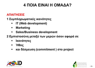 4 ΠΟΗΑ ΔΗΝΑΗ Ζ ΟΜΑΓΑ?
ΑΠΑΗΣΖ΢ΔΗ΢
1 ΢πκπιεξσκαηηθέο ηθαλόηεηεο
 ΗΣ (Web development)
 Marketing
 Sales/Business development
2 Δκπηζηνζύλε κεηαμύ ησλ κεξώλ όζνλ αθνξά ζε
 Ηθαλόηεηεο
 Ήζνο
 θαη δέζκεπζε (commitment ) ζην project

- 13 -

 