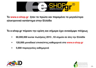 To www.e-shop.gr ήηαλ ην πξώην θαη παξακέλεη ην κεγαιύηεξν
ειεθηξνληθό θαηάζηεκα ζηελ Διιάδα

Σν e-shop.gr πέξαζε ηελ θξίζε θαη ζήκεξα έρεη αλαθάκςεη πιήξσο


60,000,000 euros πσιήζεηο 2013 , 53 ζεκεία ζε όιε ηελ Διιάδα



120,000 κνλαδηθνί επηζθέπηεο θαζεκεξηλά ζην www.e-shop.gr



5,000 παξαγγειίεο θαζεκεξηλά

-2-

 