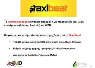 Σν www.taxibeat.com είλαη κηα εθαξκνγή γηα παξαγγειία taxi κέζσ
smartphone (Iphone, Android) θαη WEB

Παγθόζκηα θαηλνηόκν startup πνπ ζηεξίρζεθε από ην Openfund


150,000 θαηαλαισηέο θαη 2500 νδεγνί ηαμί ζηελ Αζήλα Θεζ/ληθε



Ρπζκόο αύμεζεο ρξήζεο εθαξκνγήο 5-10% κήλα κε κήλα



Αλάπηπμε ζε Βξαδηιία, Γαιιία θαη Μεμηθό

-3-

 