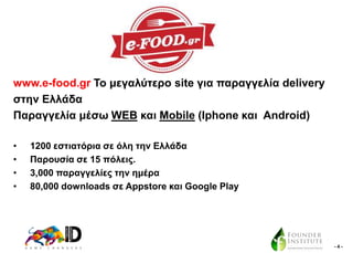 www.e-food.gr Σν κεγαιύηεξν site γηα παξαγγειία delivery
ζηελ Διιάδα
Παξαγγειία κέζσ WEB θαη Mobile (Iphone θαη Android)
•
•
•
•

1200 εζηηαηόξηα ζε όιε ηελ Διιάδα
Παξνπζία ζε 15 πόιεηο.
3,000 παξαγγειίεο ηελ εκέξα
80,000 downloads ζε Appstore θαη Google Play

-4-

 